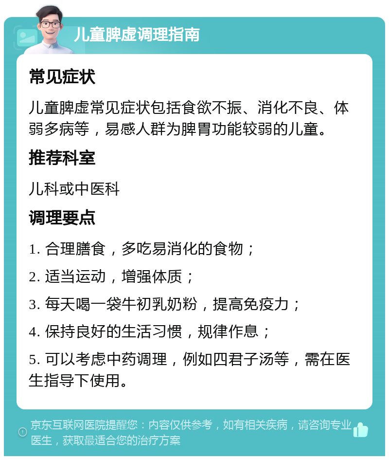 儿童脾虚调理指南 常见症状 儿童脾虚常见症状包括食欲不振、消化不良、体弱多病等，易感人群为脾胃功能较弱的儿童。 推荐科室 儿科或中医科 调理要点 1. 合理膳食，多吃易消化的食物； 2. 适当运动，增强体质； 3. 每天喝一袋牛初乳奶粉，提高免疫力； 4. 保持良好的生活习惯，规律作息； 5. 可以考虑中药调理，例如四君子汤等，需在医生指导下使用。