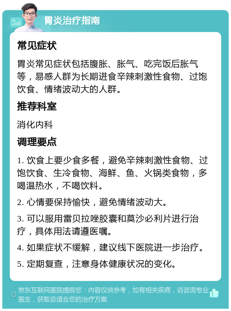 胃炎治疗指南 常见症状 胃炎常见症状包括腹胀、胀气、吃完饭后胀气等，易感人群为长期进食辛辣刺激性食物、过饱饮食、情绪波动大的人群。 推荐科室 消化内科 调理要点 1. 饮食上要少食多餐，避免辛辣刺激性食物、过饱饮食、生冷食物、海鲜、鱼、火锅类食物，多喝温热水，不喝饮料。 2. 心情要保持愉快，避免情绪波动大。 3. 可以服用雷贝拉唑胶囊和莫沙必利片进行治疗，具体用法请遵医嘱。 4. 如果症状不缓解，建议线下医院进一步治疗。 5. 定期复查，注意身体健康状况的变化。