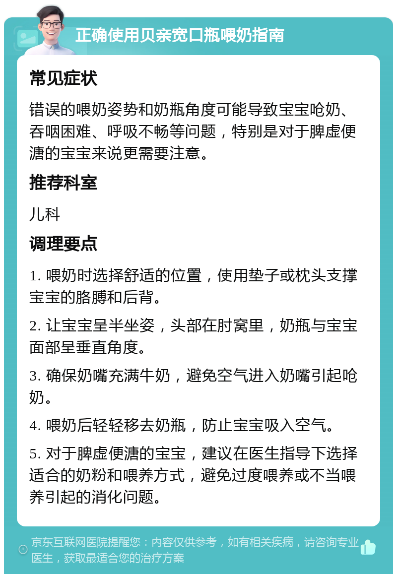 正确使用贝亲宽口瓶喂奶指南 常见症状 错误的喂奶姿势和奶瓶角度可能导致宝宝呛奶、吞咽困难、呼吸不畅等问题，特别是对于脾虚便溏的宝宝来说更需要注意。 推荐科室 儿科 调理要点 1. 喂奶时选择舒适的位置，使用垫子或枕头支撑宝宝的胳膊和后背。 2. 让宝宝呈半坐姿，头部在肘窝里，奶瓶与宝宝面部呈垂直角度。 3. 确保奶嘴充满牛奶，避免空气进入奶嘴引起呛奶。 4. 喂奶后轻轻移去奶瓶，防止宝宝吸入空气。 5. 对于脾虚便溏的宝宝，建议在医生指导下选择适合的奶粉和喂养方式，避免过度喂养或不当喂养引起的消化问题。