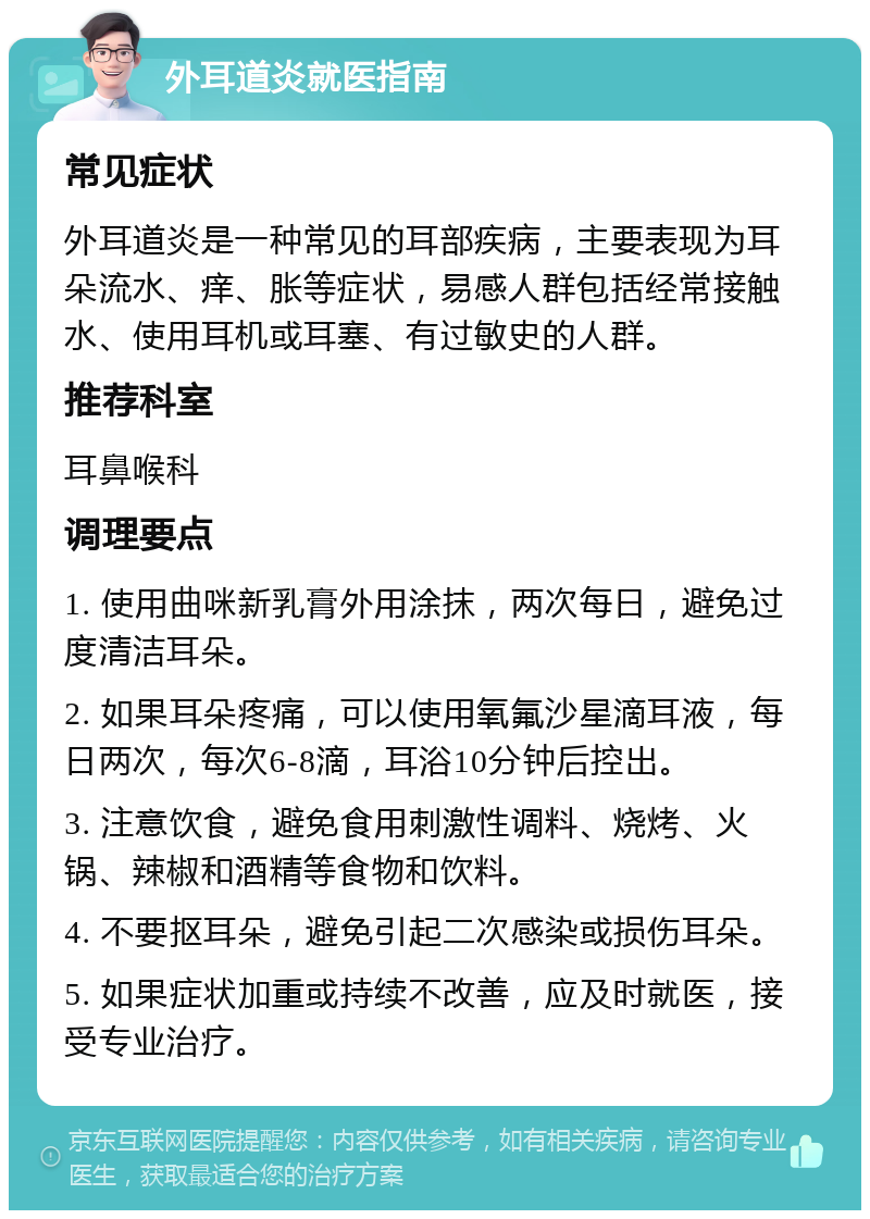 外耳道炎就医指南 常见症状 外耳道炎是一种常见的耳部疾病，主要表现为耳朵流水、痒、胀等症状，易感人群包括经常接触水、使用耳机或耳塞、有过敏史的人群。 推荐科室 耳鼻喉科 调理要点 1. 使用曲咪新乳膏外用涂抹，两次每日，避免过度清洁耳朵。 2. 如果耳朵疼痛，可以使用氧氟沙星滴耳液，每日两次，每次6-8滴，耳浴10分钟后控出。 3. 注意饮食，避免食用刺激性调料、烧烤、火锅、辣椒和酒精等食物和饮料。 4. 不要抠耳朵，避免引起二次感染或损伤耳朵。 5. 如果症状加重或持续不改善，应及时就医，接受专业治疗。