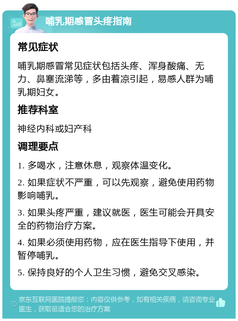 哺乳期感冒头疼指南 常见症状 哺乳期感冒常见症状包括头疼、浑身酸痛、无力、鼻塞流涕等，多由着凉引起，易感人群为哺乳期妇女。 推荐科室 神经内科或妇产科 调理要点 1. 多喝水，注意休息，观察体温变化。 2. 如果症状不严重，可以先观察，避免使用药物影响哺乳。 3. 如果头疼严重，建议就医，医生可能会开具安全的药物治疗方案。 4. 如果必须使用药物，应在医生指导下使用，并暂停哺乳。 5. 保持良好的个人卫生习惯，避免交叉感染。