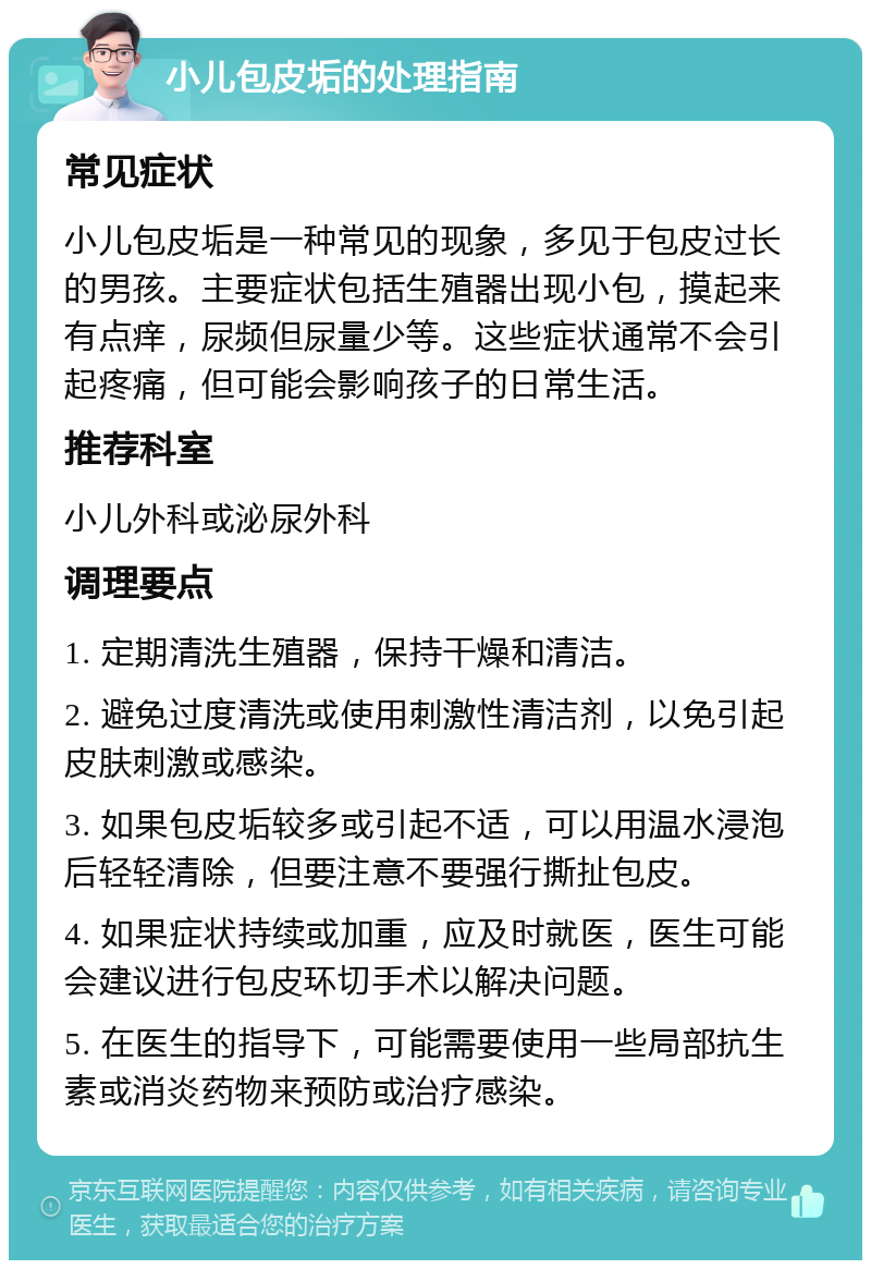 小儿包皮垢的处理指南 常见症状 小儿包皮垢是一种常见的现象，多见于包皮过长的男孩。主要症状包括生殖器出现小包，摸起来有点痒，尿频但尿量少等。这些症状通常不会引起疼痛，但可能会影响孩子的日常生活。 推荐科室 小儿外科或泌尿外科 调理要点 1. 定期清洗生殖器，保持干燥和清洁。 2. 避免过度清洗或使用刺激性清洁剂，以免引起皮肤刺激或感染。 3. 如果包皮垢较多或引起不适，可以用温水浸泡后轻轻清除，但要注意不要强行撕扯包皮。 4. 如果症状持续或加重，应及时就医，医生可能会建议进行包皮环切手术以解决问题。 5. 在医生的指导下，可能需要使用一些局部抗生素或消炎药物来预防或治疗感染。