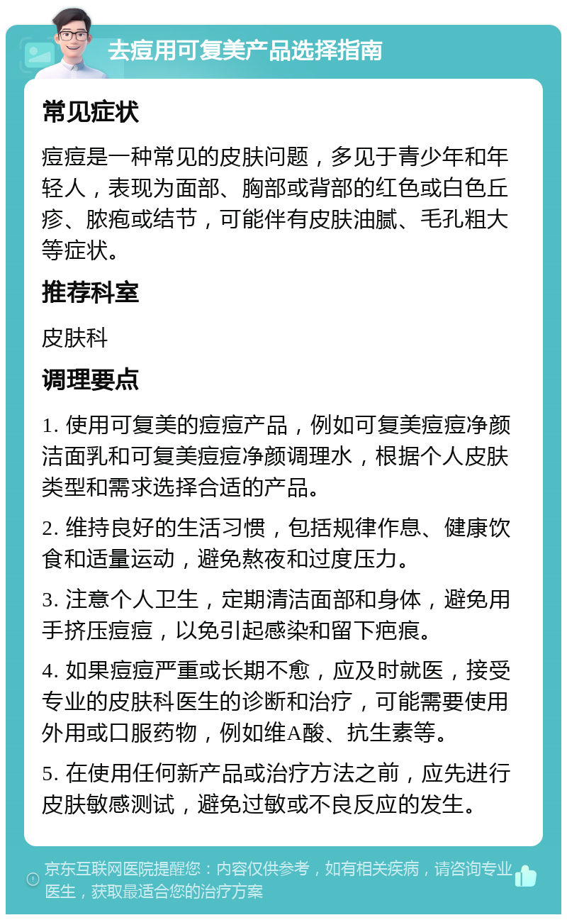 去痘用可复美产品选择指南 常见症状 痘痘是一种常见的皮肤问题，多见于青少年和年轻人，表现为面部、胸部或背部的红色或白色丘疹、脓疱或结节，可能伴有皮肤油腻、毛孔粗大等症状。 推荐科室 皮肤科 调理要点 1. 使用可复美的痘痘产品，例如可复美痘痘净颜洁面乳和可复美痘痘净颜调理水，根据个人皮肤类型和需求选择合适的产品。 2. 维持良好的生活习惯，包括规律作息、健康饮食和适量运动，避免熬夜和过度压力。 3. 注意个人卫生，定期清洁面部和身体，避免用手挤压痘痘，以免引起感染和留下疤痕。 4. 如果痘痘严重或长期不愈，应及时就医，接受专业的皮肤科医生的诊断和治疗，可能需要使用外用或口服药物，例如维A酸、抗生素等。 5. 在使用任何新产品或治疗方法之前，应先进行皮肤敏感测试，避免过敏或不良反应的发生。