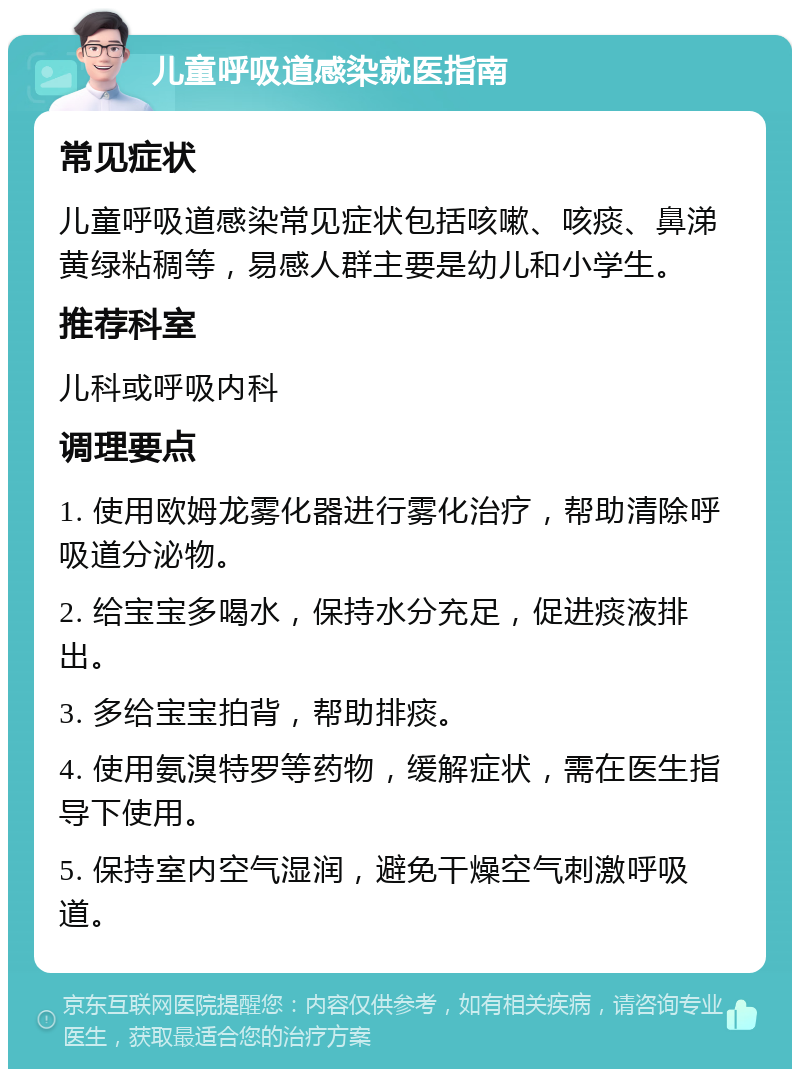 儿童呼吸道感染就医指南 常见症状 儿童呼吸道感染常见症状包括咳嗽、咳痰、鼻涕黄绿粘稠等，易感人群主要是幼儿和小学生。 推荐科室 儿科或呼吸内科 调理要点 1. 使用欧姆龙雾化器进行雾化治疗，帮助清除呼吸道分泌物。 2. 给宝宝多喝水，保持水分充足，促进痰液排出。 3. 多给宝宝拍背，帮助排痰。 4. 使用氨溴特罗等药物，缓解症状，需在医生指导下使用。 5. 保持室内空气湿润，避免干燥空气刺激呼吸道。