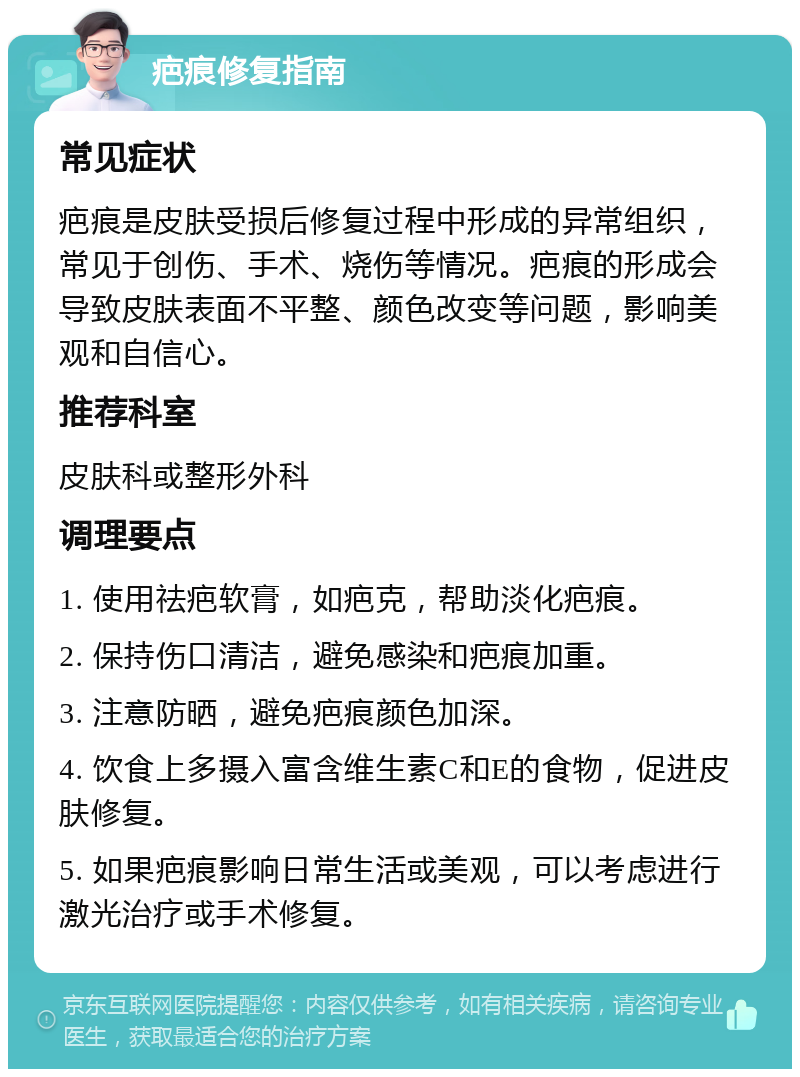 疤痕修复指南 常见症状 疤痕是皮肤受损后修复过程中形成的异常组织，常见于创伤、手术、烧伤等情况。疤痕的形成会导致皮肤表面不平整、颜色改变等问题，影响美观和自信心。 推荐科室 皮肤科或整形外科 调理要点 1. 使用祛疤软膏，如疤克，帮助淡化疤痕。 2. 保持伤口清洁，避免感染和疤痕加重。 3. 注意防晒，避免疤痕颜色加深。 4. 饮食上多摄入富含维生素C和E的食物，促进皮肤修复。 5. 如果疤痕影响日常生活或美观，可以考虑进行激光治疗或手术修复。