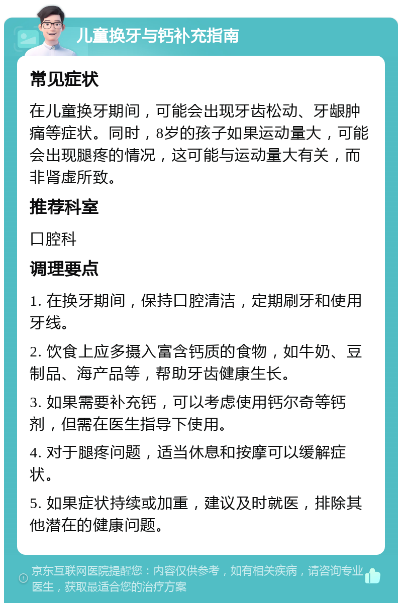 儿童换牙与钙补充指南 常见症状 在儿童换牙期间，可能会出现牙齿松动、牙龈肿痛等症状。同时，8岁的孩子如果运动量大，可能会出现腿疼的情况，这可能与运动量大有关，而非肾虚所致。 推荐科室 口腔科 调理要点 1. 在换牙期间，保持口腔清洁，定期刷牙和使用牙线。 2. 饮食上应多摄入富含钙质的食物，如牛奶、豆制品、海产品等，帮助牙齿健康生长。 3. 如果需要补充钙，可以考虑使用钙尔奇等钙剂，但需在医生指导下使用。 4. 对于腿疼问题，适当休息和按摩可以缓解症状。 5. 如果症状持续或加重，建议及时就医，排除其他潜在的健康问题。