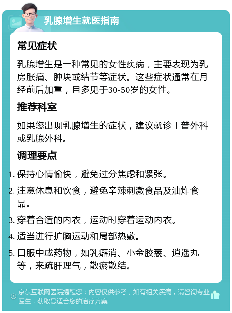 乳腺增生就医指南 常见症状 乳腺增生是一种常见的女性疾病，主要表现为乳房胀痛、肿块或结节等症状。这些症状通常在月经前后加重，且多见于30-50岁的女性。 推荐科室 如果您出现乳腺增生的症状，建议就诊于普外科或乳腺外科。 调理要点 保持心情愉快，避免过分焦虑和紧张。 注意休息和饮食，避免辛辣刺激食品及油炸食品。 穿着合适的内衣，运动时穿着运动内衣。 适当进行扩胸运动和局部热敷。 口服中成药物，如乳癖消、小金胶囊、逍遥丸等，来疏肝理气，散瘀散结。