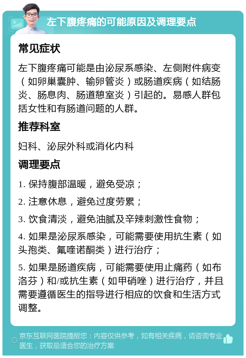 左下腹疼痛的可能原因及调理要点 常见症状 左下腹疼痛可能是由泌尿系感染、左侧附件病变（如卵巢囊肿、输卵管炎）或肠道疾病（如结肠炎、肠息肉、肠道憩室炎）引起的。易感人群包括女性和有肠道问题的人群。 推荐科室 妇科、泌尿外科或消化内科 调理要点 1. 保持腹部温暖，避免受凉； 2. 注意休息，避免过度劳累； 3. 饮食清淡，避免油腻及辛辣刺激性食物； 4. 如果是泌尿系感染，可能需要使用抗生素（如头孢类、氟喹诺酮类）进行治疗； 5. 如果是肠道疾病，可能需要使用止痛药（如布洛芬）和/或抗生素（如甲硝唑）进行治疗，并且需要遵循医生的指导进行相应的饮食和生活方式调整。