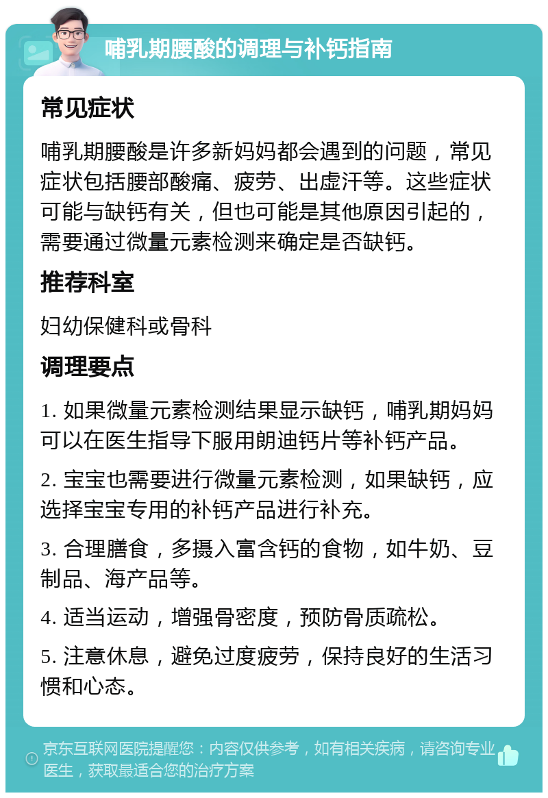 哺乳期腰酸的调理与补钙指南 常见症状 哺乳期腰酸是许多新妈妈都会遇到的问题，常见症状包括腰部酸痛、疲劳、出虚汗等。这些症状可能与缺钙有关，但也可能是其他原因引起的，需要通过微量元素检测来确定是否缺钙。 推荐科室 妇幼保健科或骨科 调理要点 1. 如果微量元素检测结果显示缺钙，哺乳期妈妈可以在医生指导下服用朗迪钙片等补钙产品。 2. 宝宝也需要进行微量元素检测，如果缺钙，应选择宝宝专用的补钙产品进行补充。 3. 合理膳食，多摄入富含钙的食物，如牛奶、豆制品、海产品等。 4. 适当运动，增强骨密度，预防骨质疏松。 5. 注意休息，避免过度疲劳，保持良好的生活习惯和心态。