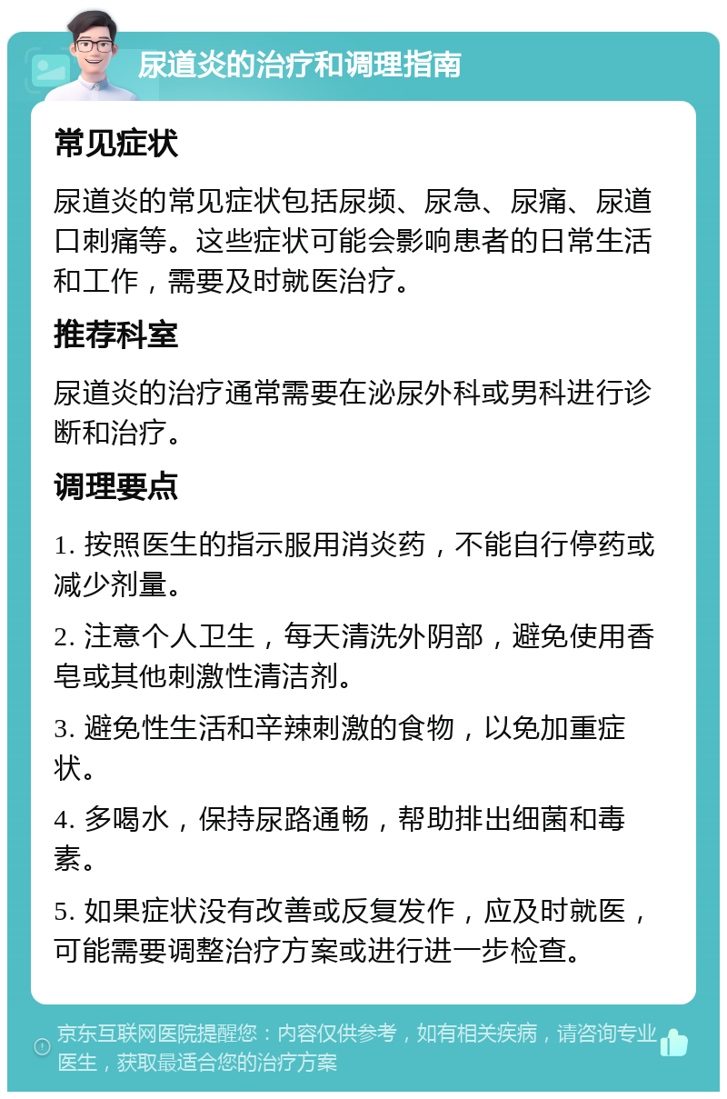 尿道炎的治疗和调理指南 常见症状 尿道炎的常见症状包括尿频、尿急、尿痛、尿道口刺痛等。这些症状可能会影响患者的日常生活和工作，需要及时就医治疗。 推荐科室 尿道炎的治疗通常需要在泌尿外科或男科进行诊断和治疗。 调理要点 1. 按照医生的指示服用消炎药，不能自行停药或减少剂量。 2. 注意个人卫生，每天清洗外阴部，避免使用香皂或其他刺激性清洁剂。 3. 避免性生活和辛辣刺激的食物，以免加重症状。 4. 多喝水，保持尿路通畅，帮助排出细菌和毒素。 5. 如果症状没有改善或反复发作，应及时就医，可能需要调整治疗方案或进行进一步检查。