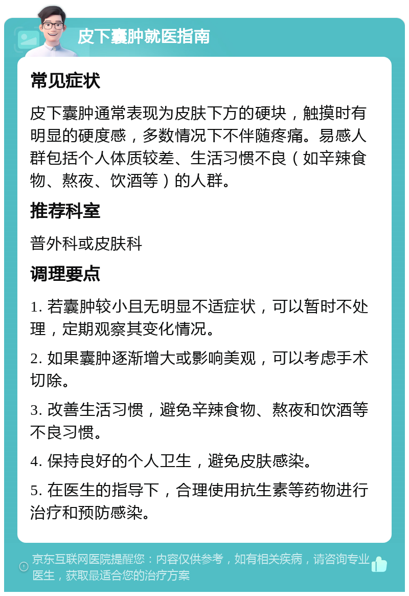 皮下囊肿就医指南 常见症状 皮下囊肿通常表现为皮肤下方的硬块，触摸时有明显的硬度感，多数情况下不伴随疼痛。易感人群包括个人体质较差、生活习惯不良（如辛辣食物、熬夜、饮酒等）的人群。 推荐科室 普外科或皮肤科 调理要点 1. 若囊肿较小且无明显不适症状，可以暂时不处理，定期观察其变化情况。 2. 如果囊肿逐渐增大或影响美观，可以考虑手术切除。 3. 改善生活习惯，避免辛辣食物、熬夜和饮酒等不良习惯。 4. 保持良好的个人卫生，避免皮肤感染。 5. 在医生的指导下，合理使用抗生素等药物进行治疗和预防感染。