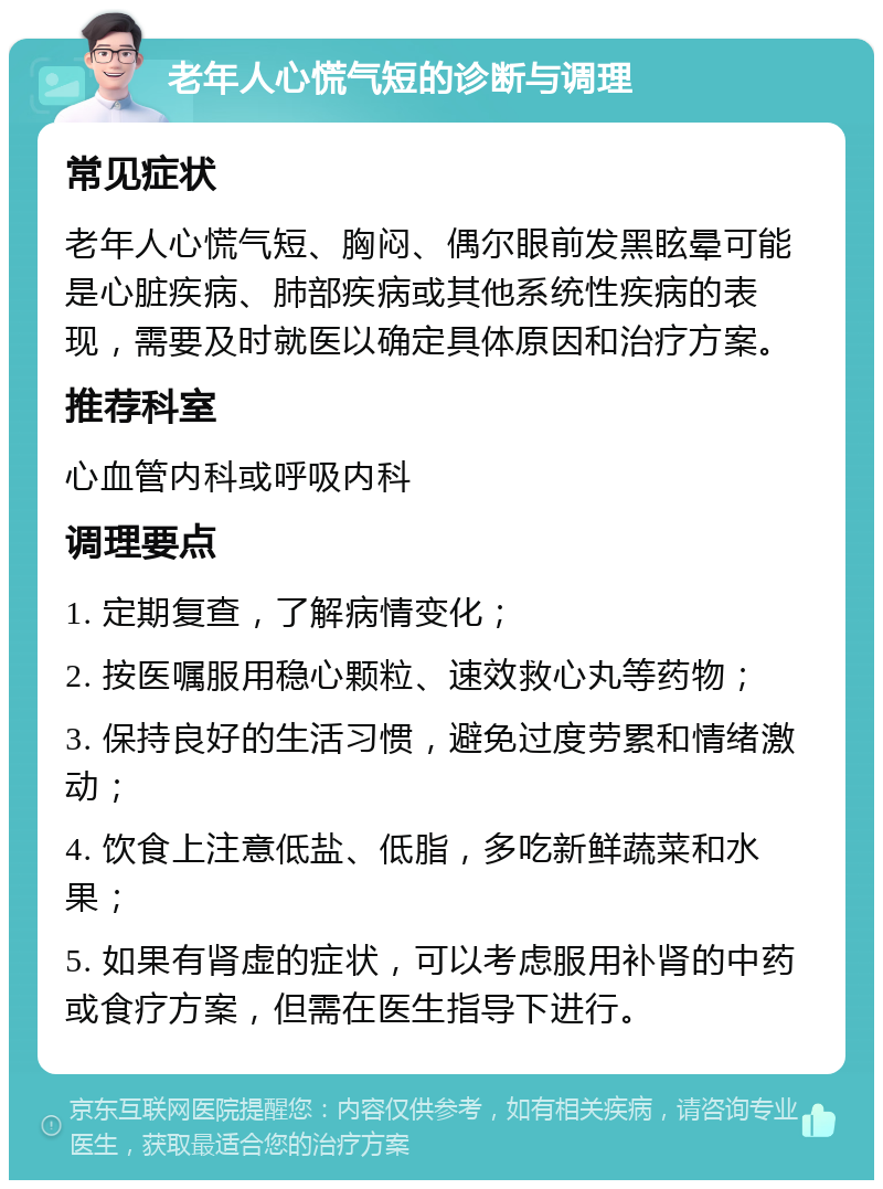 老年人心慌气短的诊断与调理 常见症状 老年人心慌气短、胸闷、偶尔眼前发黑眩晕可能是心脏疾病、肺部疾病或其他系统性疾病的表现，需要及时就医以确定具体原因和治疗方案。 推荐科室 心血管内科或呼吸内科 调理要点 1. 定期复查，了解病情变化； 2. 按医嘱服用稳心颗粒、速效救心丸等药物； 3. 保持良好的生活习惯，避免过度劳累和情绪激动； 4. 饮食上注意低盐、低脂，多吃新鲜蔬菜和水果； 5. 如果有肾虚的症状，可以考虑服用补肾的中药或食疗方案，但需在医生指导下进行。