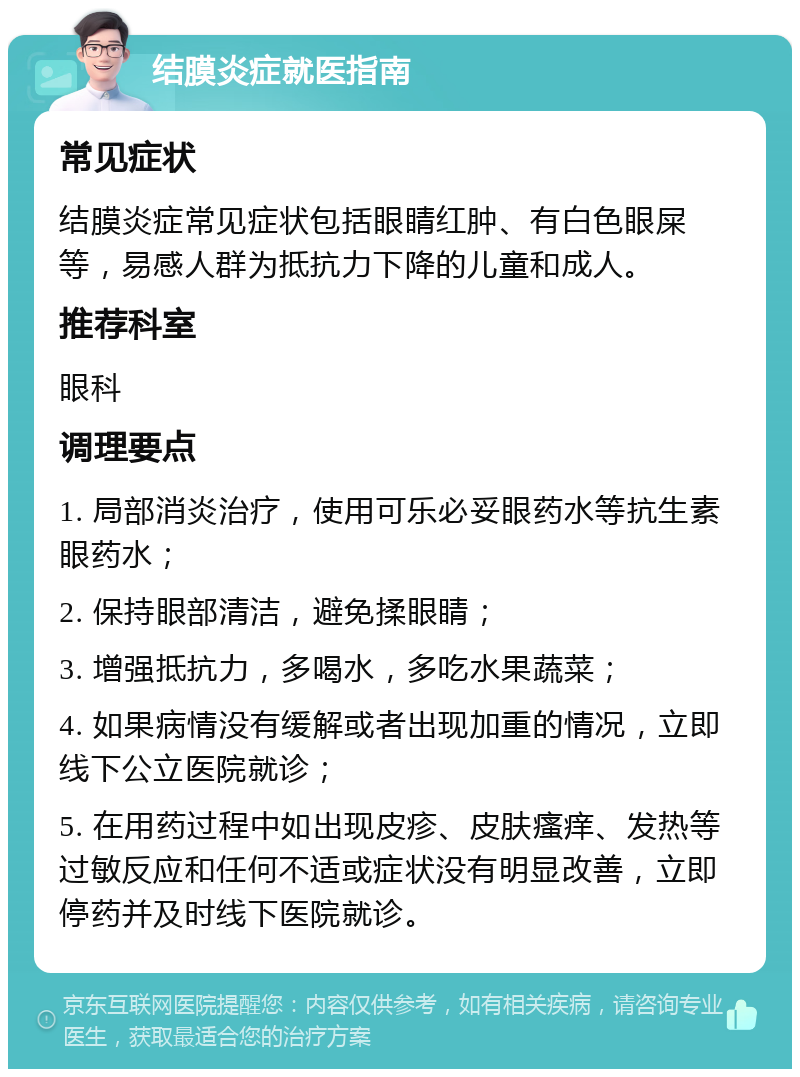 结膜炎症就医指南 常见症状 结膜炎症常见症状包括眼睛红肿、有白色眼屎等，易感人群为抵抗力下降的儿童和成人。 推荐科室 眼科 调理要点 1. 局部消炎治疗，使用可乐必妥眼药水等抗生素眼药水； 2. 保持眼部清洁，避免揉眼睛； 3. 增强抵抗力，多喝水，多吃水果蔬菜； 4. 如果病情没有缓解或者出现加重的情况，立即线下公立医院就诊； 5. 在用药过程中如出现皮疹、皮肤瘙痒、发热等过敏反应和任何不适或症状没有明显改善，立即停药并及时线下医院就诊。