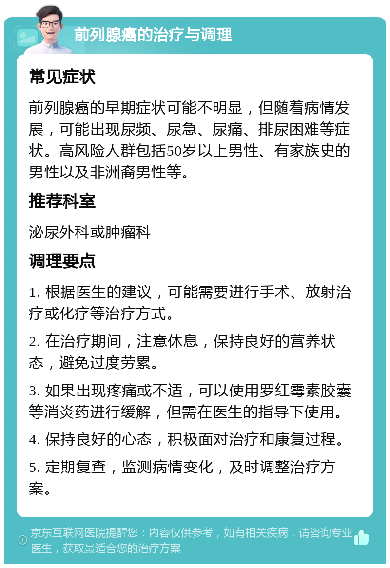 前列腺癌的治疗与调理 常见症状 前列腺癌的早期症状可能不明显，但随着病情发展，可能出现尿频、尿急、尿痛、排尿困难等症状。高风险人群包括50岁以上男性、有家族史的男性以及非洲裔男性等。 推荐科室 泌尿外科或肿瘤科 调理要点 1. 根据医生的建议，可能需要进行手术、放射治疗或化疗等治疗方式。 2. 在治疗期间，注意休息，保持良好的营养状态，避免过度劳累。 3. 如果出现疼痛或不适，可以使用罗红霉素胶囊等消炎药进行缓解，但需在医生的指导下使用。 4. 保持良好的心态，积极面对治疗和康复过程。 5. 定期复查，监测病情变化，及时调整治疗方案。