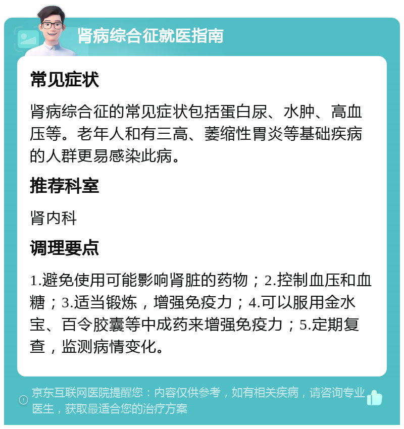 肾病综合征就医指南 常见症状 肾病综合征的常见症状包括蛋白尿、水肿、高血压等。老年人和有三高、萎缩性胃炎等基础疾病的人群更易感染此病。 推荐科室 肾内科 调理要点 1.避免使用可能影响肾脏的药物；2.控制血压和血糖；3.适当锻炼，增强免疫力；4.可以服用金水宝、百令胶囊等中成药来增强免疫力；5.定期复查，监测病情变化。