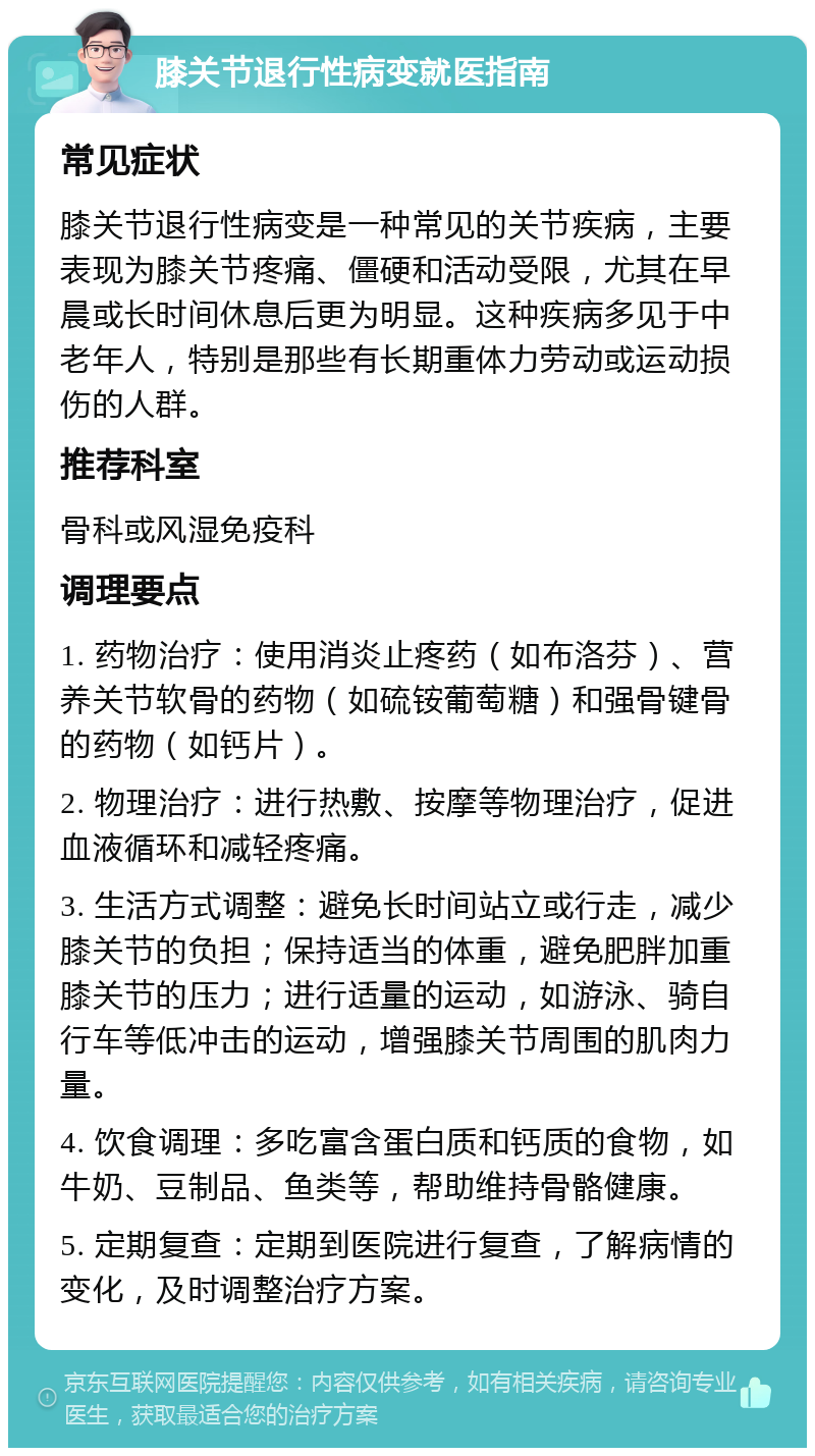 膝关节退行性病变就医指南 常见症状 膝关节退行性病变是一种常见的关节疾病，主要表现为膝关节疼痛、僵硬和活动受限，尤其在早晨或长时间休息后更为明显。这种疾病多见于中老年人，特别是那些有长期重体力劳动或运动损伤的人群。 推荐科室 骨科或风湿免疫科 调理要点 1. 药物治疗：使用消炎止疼药（如布洛芬）、营养关节软骨的药物（如硫铵葡萄糖）和强骨键骨的药物（如钙片）。 2. 物理治疗：进行热敷、按摩等物理治疗，促进血液循环和减轻疼痛。 3. 生活方式调整：避免长时间站立或行走，减少膝关节的负担；保持适当的体重，避免肥胖加重膝关节的压力；进行适量的运动，如游泳、骑自行车等低冲击的运动，增强膝关节周围的肌肉力量。 4. 饮食调理：多吃富含蛋白质和钙质的食物，如牛奶、豆制品、鱼类等，帮助维持骨骼健康。 5. 定期复查：定期到医院进行复查，了解病情的变化，及时调整治疗方案。