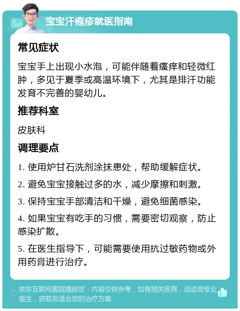 宝宝汗疱疹就医指南 常见症状 宝宝手上出现小水泡，可能伴随着瘙痒和轻微红肿，多见于夏季或高温环境下，尤其是排汗功能发育不完善的婴幼儿。 推荐科室 皮肤科 调理要点 1. 使用炉甘石洗剂涂抹患处，帮助缓解症状。 2. 避免宝宝接触过多的水，减少摩擦和刺激。 3. 保持宝宝手部清洁和干燥，避免细菌感染。 4. 如果宝宝有吃手的习惯，需要密切观察，防止感染扩散。 5. 在医生指导下，可能需要使用抗过敏药物或外用药膏进行治疗。