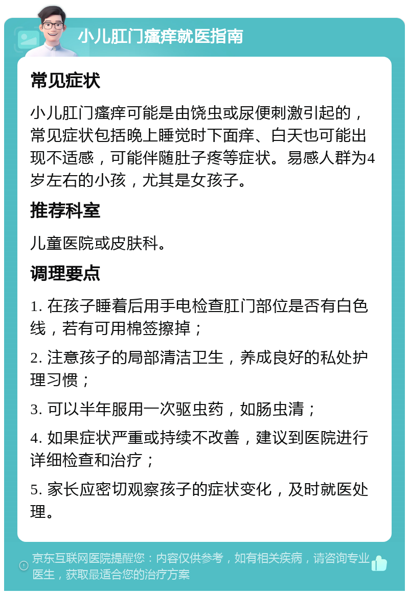 小儿肛门瘙痒就医指南 常见症状 小儿肛门瘙痒可能是由饶虫或尿便刺激引起的，常见症状包括晚上睡觉时下面痒、白天也可能出现不适感，可能伴随肚子疼等症状。易感人群为4岁左右的小孩，尤其是女孩子。 推荐科室 儿童医院或皮肤科。 调理要点 1. 在孩子睡着后用手电检查肛门部位是否有白色线，若有可用棉签擦掉； 2. 注意孩子的局部清洁卫生，养成良好的私处护理习惯； 3. 可以半年服用一次驱虫药，如肠虫清； 4. 如果症状严重或持续不改善，建议到医院进行详细检查和治疗； 5. 家长应密切观察孩子的症状变化，及时就医处理。