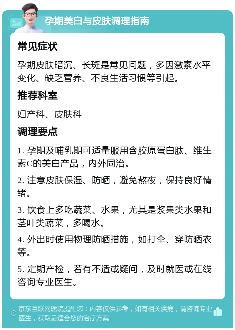 孕期美白与皮肤调理指南 常见症状 孕期皮肤暗沉、长斑是常见问题，多因激素水平变化、缺乏营养、不良生活习惯等引起。 推荐科室 妇产科、皮肤科 调理要点 1. 孕期及哺乳期可适量服用含胶原蛋白肽、维生素C的美白产品，内外同治。 2. 注意皮肤保湿、防晒，避免熬夜，保持良好情绪。 3. 饮食上多吃蔬菜、水果，尤其是浆果类水果和茎叶类蔬菜，多喝水。 4. 外出时使用物理防晒措施，如打伞、穿防晒衣等。 5. 定期产检，若有不适或疑问，及时就医或在线咨询专业医生。