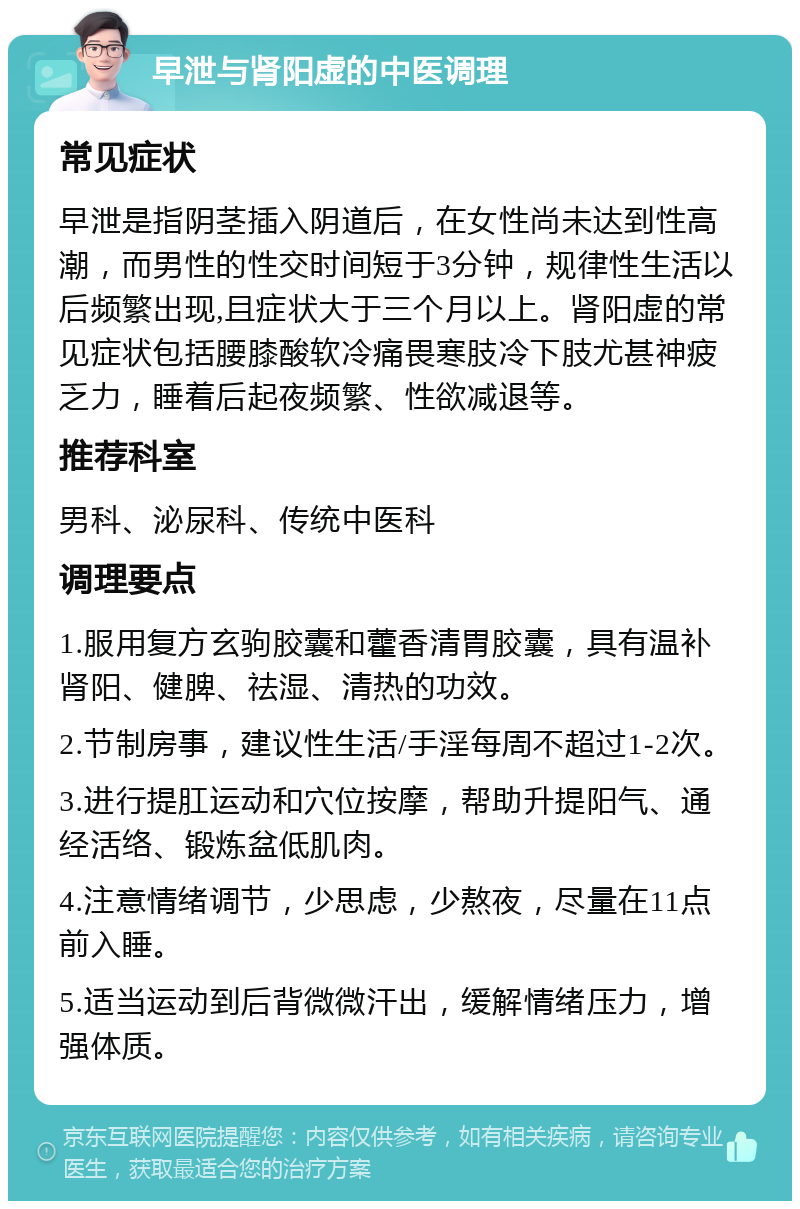 早泄与肾阳虚的中医调理 常见症状 早泄是指阴茎插入阴道后，在女性尚未达到性高潮，而男性的性交时间短于3分钟，规律性生活以后频繁出现,且症状大于三个月以上。肾阳虚的常见症状包括腰膝酸软冷痛畏寒肢冷下肢尤甚神疲乏力，睡着后起夜频繁、性欲减退等。 推荐科室 男科、泌尿科、传统中医科 调理要点 1.服用复方玄驹胶囊和藿香清胃胶囊，具有温补肾阳、健脾、祛湿、清热的功效。 2.节制房事，建议性生活/手淫每周不超过1-2次。 3.进行提肛运动和穴位按摩，帮助升提阳气、通经活络、锻炼盆低肌肉。 4.注意情绪调节，少思虑，少熬夜，尽量在11点前入睡。 5.适当运动到后背微微汗出，缓解情绪压力，增强体质。