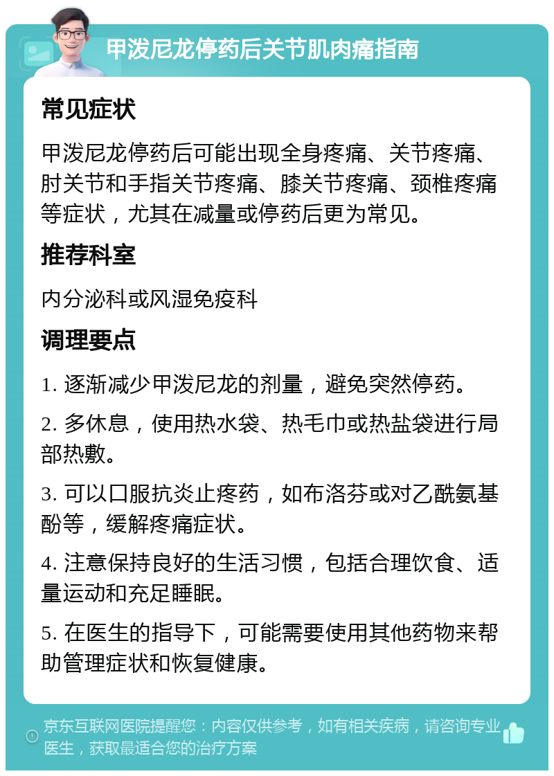 甲泼尼龙停药后关节肌肉痛指南 常见症状 甲泼尼龙停药后可能出现全身疼痛、关节疼痛、肘关节和手指关节疼痛、膝关节疼痛、颈椎疼痛等症状，尤其在减量或停药后更为常见。 推荐科室 内分泌科或风湿免疫科 调理要点 1. 逐渐减少甲泼尼龙的剂量，避免突然停药。 2. 多休息，使用热水袋、热毛巾或热盐袋进行局部热敷。 3. 可以口服抗炎止疼药，如布洛芬或对乙酰氨基酚等，缓解疼痛症状。 4. 注意保持良好的生活习惯，包括合理饮食、适量运动和充足睡眠。 5. 在医生的指导下，可能需要使用其他药物来帮助管理症状和恢复健康。