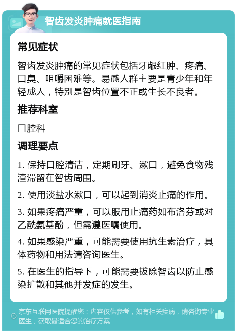 智齿发炎肿痛就医指南 常见症状 智齿发炎肿痛的常见症状包括牙龈红肿、疼痛、口臭、咀嚼困难等。易感人群主要是青少年和年轻成人，特别是智齿位置不正或生长不良者。 推荐科室 口腔科 调理要点 1. 保持口腔清洁，定期刷牙、漱口，避免食物残渣滞留在智齿周围。 2. 使用淡盐水漱口，可以起到消炎止痛的作用。 3. 如果疼痛严重，可以服用止痛药如布洛芬或对乙酰氨基酚，但需遵医嘱使用。 4. 如果感染严重，可能需要使用抗生素治疗，具体药物和用法请咨询医生。 5. 在医生的指导下，可能需要拔除智齿以防止感染扩散和其他并发症的发生。