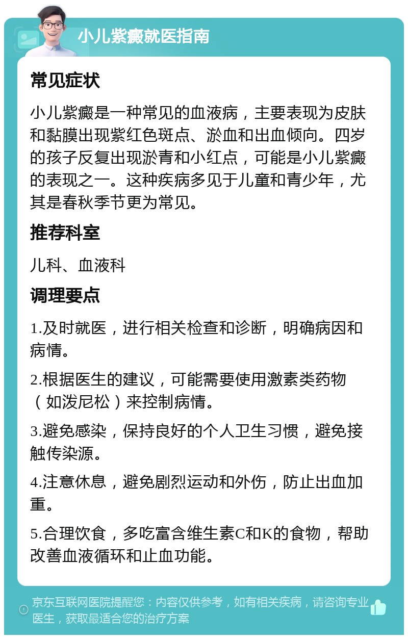 小儿紫癜就医指南 常见症状 小儿紫癜是一种常见的血液病，主要表现为皮肤和黏膜出现紫红色斑点、淤血和出血倾向。四岁的孩子反复出现淤青和小红点，可能是小儿紫癜的表现之一。这种疾病多见于儿童和青少年，尤其是春秋季节更为常见。 推荐科室 儿科、血液科 调理要点 1.及时就医，进行相关检查和诊断，明确病因和病情。 2.根据医生的建议，可能需要使用激素类药物（如泼尼松）来控制病情。 3.避免感染，保持良好的个人卫生习惯，避免接触传染源。 4.注意休息，避免剧烈运动和外伤，防止出血加重。 5.合理饮食，多吃富含维生素C和K的食物，帮助改善血液循环和止血功能。