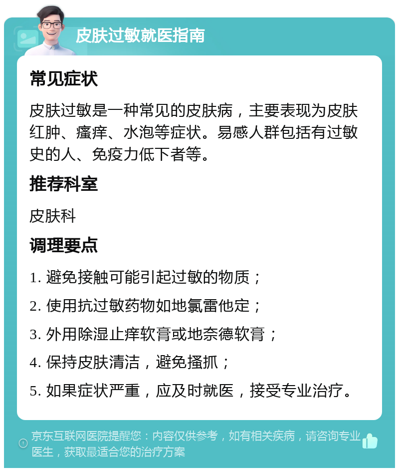 皮肤过敏就医指南 常见症状 皮肤过敏是一种常见的皮肤病，主要表现为皮肤红肿、瘙痒、水泡等症状。易感人群包括有过敏史的人、免疫力低下者等。 推荐科室 皮肤科 调理要点 1. 避免接触可能引起过敏的物质； 2. 使用抗过敏药物如地氯雷他定； 3. 外用除湿止痒软膏或地奈德软膏； 4. 保持皮肤清洁，避免搔抓； 5. 如果症状严重，应及时就医，接受专业治疗。