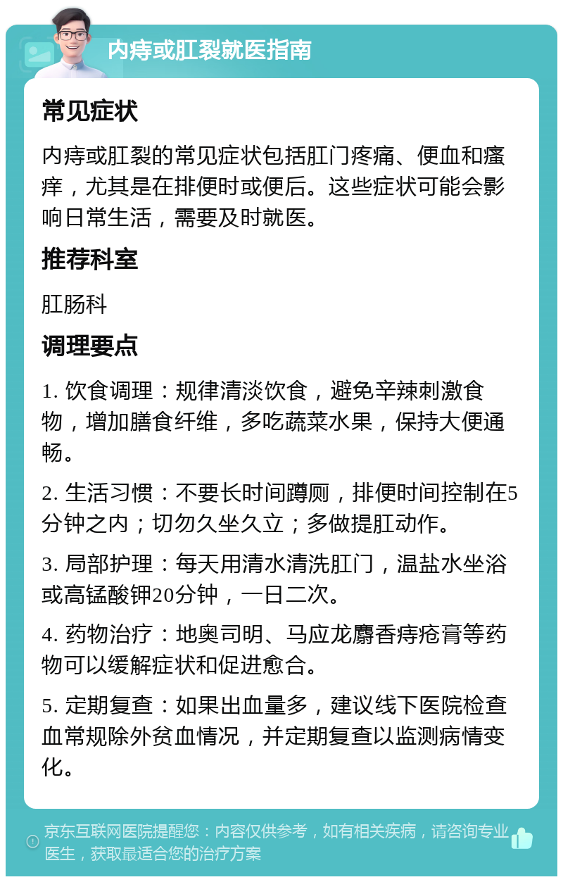 内痔或肛裂就医指南 常见症状 内痔或肛裂的常见症状包括肛门疼痛、便血和瘙痒，尤其是在排便时或便后。这些症状可能会影响日常生活，需要及时就医。 推荐科室 肛肠科 调理要点 1. 饮食调理：规律清淡饮食，避免辛辣刺激食物，增加膳食纤维，多吃蔬菜水果，保持大便通畅。 2. 生活习惯：不要长时间蹲厕，排便时间控制在5分钟之内；切勿久坐久立；多做提肛动作。 3. 局部护理：每天用清水清洗肛门，温盐水坐浴或高锰酸钾20分钟，一日二次。 4. 药物治疗：地奥司明、马应龙麝香痔疮膏等药物可以缓解症状和促进愈合。 5. 定期复查：如果出血量多，建议线下医院检查血常规除外贫血情况，并定期复查以监测病情变化。