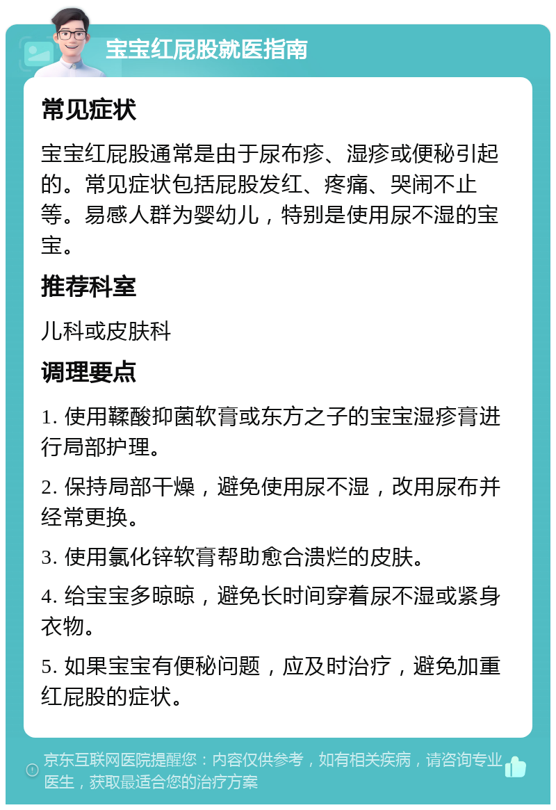 宝宝红屁股就医指南 常见症状 宝宝红屁股通常是由于尿布疹、湿疹或便秘引起的。常见症状包括屁股发红、疼痛、哭闹不止等。易感人群为婴幼儿，特别是使用尿不湿的宝宝。 推荐科室 儿科或皮肤科 调理要点 1. 使用鞣酸抑菌软膏或东方之子的宝宝湿疹膏进行局部护理。 2. 保持局部干燥，避免使用尿不湿，改用尿布并经常更换。 3. 使用氯化锌软膏帮助愈合溃烂的皮肤。 4. 给宝宝多晾晾，避免长时间穿着尿不湿或紧身衣物。 5. 如果宝宝有便秘问题，应及时治疗，避免加重红屁股的症状。