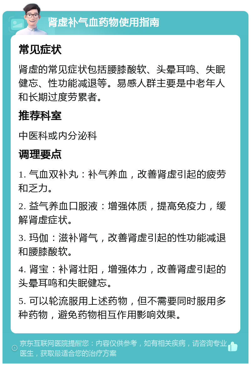 肾虚补气血药物使用指南 常见症状 肾虚的常见症状包括腰膝酸软、头晕耳鸣、失眠健忘、性功能减退等。易感人群主要是中老年人和长期过度劳累者。 推荐科室 中医科或内分泌科 调理要点 1. 气血双补丸：补气养血，改善肾虚引起的疲劳和乏力。 2. 益气养血口服液：增强体质，提高免疫力，缓解肾虚症状。 3. 玛伽：滋补肾气，改善肾虚引起的性功能减退和腰膝酸软。 4. 肾宝：补肾壮阳，增强体力，改善肾虚引起的头晕耳鸣和失眠健忘。 5. 可以轮流服用上述药物，但不需要同时服用多种药物，避免药物相互作用影响效果。