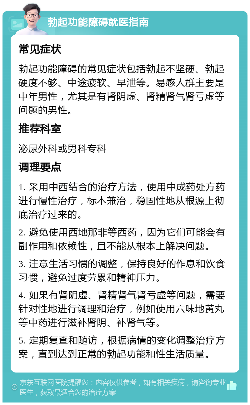 勃起功能障碍就医指南 常见症状 勃起功能障碍的常见症状包括勃起不坚硬、勃起硬度不够、中途疲软、早泄等。易感人群主要是中年男性，尤其是有肾阴虚、肾精肾气肾亏虚等问题的男性。 推荐科室 泌尿外科或男科专科 调理要点 1. 采用中西结合的治疗方法，使用中成药处方药进行慢性治疗，标本兼治，稳固性地从根源上彻底治疗过来的。 2. 避免使用西地那非等西药，因为它们可能会有副作用和依赖性，且不能从根本上解决问题。 3. 注意生活习惯的调整，保持良好的作息和饮食习惯，避免过度劳累和精神压力。 4. 如果有肾阴虚、肾精肾气肾亏虚等问题，需要针对性地进行调理和治疗，例如使用六味地黄丸等中药进行滋补肾阴、补肾气等。 5. 定期复查和随访，根据病情的变化调整治疗方案，直到达到正常的勃起功能和性生活质量。