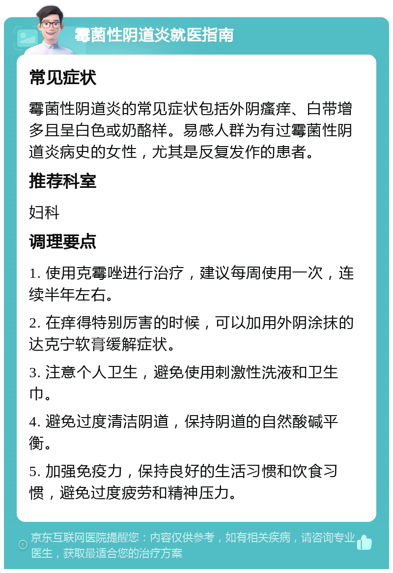 霉菌性阴道炎就医指南 常见症状 霉菌性阴道炎的常见症状包括外阴瘙痒、白带增多且呈白色或奶酪样。易感人群为有过霉菌性阴道炎病史的女性，尤其是反复发作的患者。 推荐科室 妇科 调理要点 1. 使用克霉唑进行治疗，建议每周使用一次，连续半年左右。 2. 在痒得特别厉害的时候，可以加用外阴涂抹的达克宁软膏缓解症状。 3. 注意个人卫生，避免使用刺激性洗液和卫生巾。 4. 避免过度清洁阴道，保持阴道的自然酸碱平衡。 5. 加强免疫力，保持良好的生活习惯和饮食习惯，避免过度疲劳和精神压力。