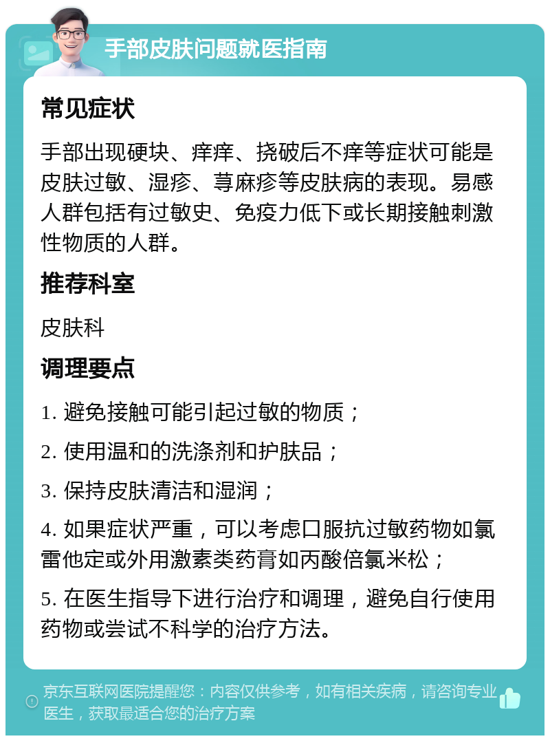 手部皮肤问题就医指南 常见症状 手部出现硬块、痒痒、挠破后不痒等症状可能是皮肤过敏、湿疹、荨麻疹等皮肤病的表现。易感人群包括有过敏史、免疫力低下或长期接触刺激性物质的人群。 推荐科室 皮肤科 调理要点 1. 避免接触可能引起过敏的物质； 2. 使用温和的洗涤剂和护肤品； 3. 保持皮肤清洁和湿润； 4. 如果症状严重，可以考虑口服抗过敏药物如氯雷他定或外用激素类药膏如丙酸倍氯米松； 5. 在医生指导下进行治疗和调理，避免自行使用药物或尝试不科学的治疗方法。