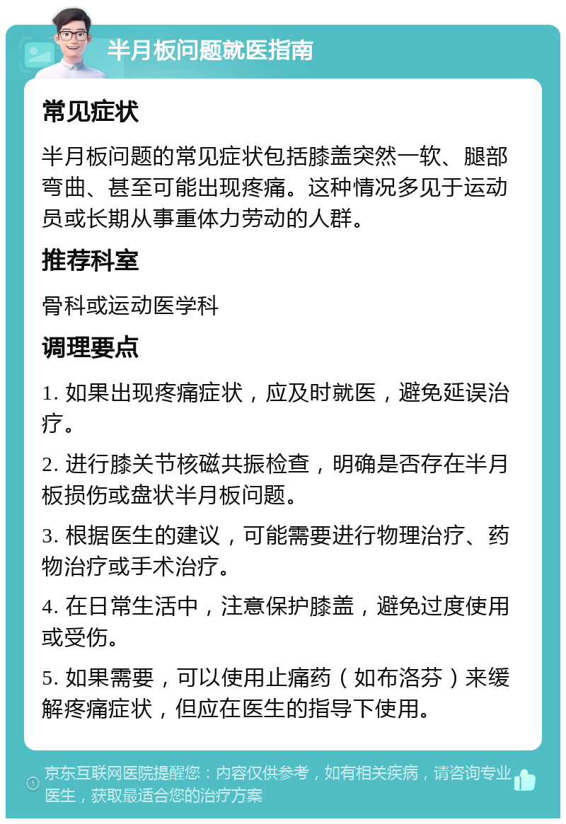 半月板问题就医指南 常见症状 半月板问题的常见症状包括膝盖突然一软、腿部弯曲、甚至可能出现疼痛。这种情况多见于运动员或长期从事重体力劳动的人群。 推荐科室 骨科或运动医学科 调理要点 1. 如果出现疼痛症状，应及时就医，避免延误治疗。 2. 进行膝关节核磁共振检查，明确是否存在半月板损伤或盘状半月板问题。 3. 根据医生的建议，可能需要进行物理治疗、药物治疗或手术治疗。 4. 在日常生活中，注意保护膝盖，避免过度使用或受伤。 5. 如果需要，可以使用止痛药（如布洛芬）来缓解疼痛症状，但应在医生的指导下使用。