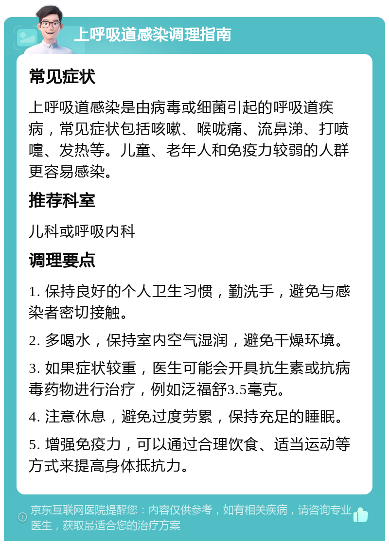 上呼吸道感染调理指南 常见症状 上呼吸道感染是由病毒或细菌引起的呼吸道疾病，常见症状包括咳嗽、喉咙痛、流鼻涕、打喷嚏、发热等。儿童、老年人和免疫力较弱的人群更容易感染。 推荐科室 儿科或呼吸内科 调理要点 1. 保持良好的个人卫生习惯，勤洗手，避免与感染者密切接触。 2. 多喝水，保持室内空气湿润，避免干燥环境。 3. 如果症状较重，医生可能会开具抗生素或抗病毒药物进行治疗，例如泛福舒3.5毫克。 4. 注意休息，避免过度劳累，保持充足的睡眠。 5. 增强免疫力，可以通过合理饮食、适当运动等方式来提高身体抵抗力。