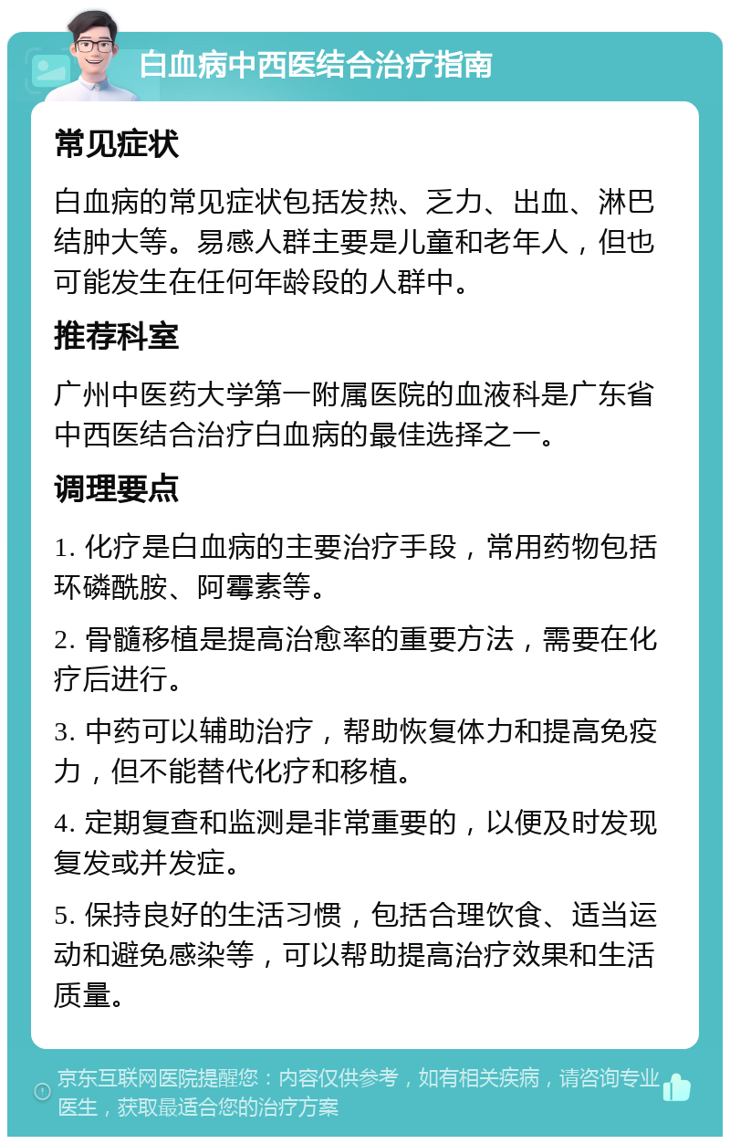 白血病中西医结合治疗指南 常见症状 白血病的常见症状包括发热、乏力、出血、淋巴结肿大等。易感人群主要是儿童和老年人，但也可能发生在任何年龄段的人群中。 推荐科室 广州中医药大学第一附属医院的血液科是广东省中西医结合治疗白血病的最佳选择之一。 调理要点 1. 化疗是白血病的主要治疗手段，常用药物包括环磷酰胺、阿霉素等。 2. 骨髓移植是提高治愈率的重要方法，需要在化疗后进行。 3. 中药可以辅助治疗，帮助恢复体力和提高免疫力，但不能替代化疗和移植。 4. 定期复查和监测是非常重要的，以便及时发现复发或并发症。 5. 保持良好的生活习惯，包括合理饮食、适当运动和避免感染等，可以帮助提高治疗效果和生活质量。