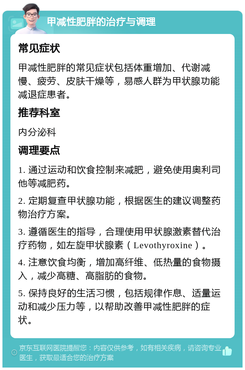 甲减性肥胖的治疗与调理 常见症状 甲减性肥胖的常见症状包括体重增加、代谢减慢、疲劳、皮肤干燥等，易感人群为甲状腺功能减退症患者。 推荐科室 内分泌科 调理要点 1. 通过运动和饮食控制来减肥，避免使用奥利司他等减肥药。 2. 定期复查甲状腺功能，根据医生的建议调整药物治疗方案。 3. 遵循医生的指导，合理使用甲状腺激素替代治疗药物，如左旋甲状腺素（Levothyroxine）。 4. 注意饮食均衡，增加高纤维、低热量的食物摄入，减少高糖、高脂肪的食物。 5. 保持良好的生活习惯，包括规律作息、适量运动和减少压力等，以帮助改善甲减性肥胖的症状。