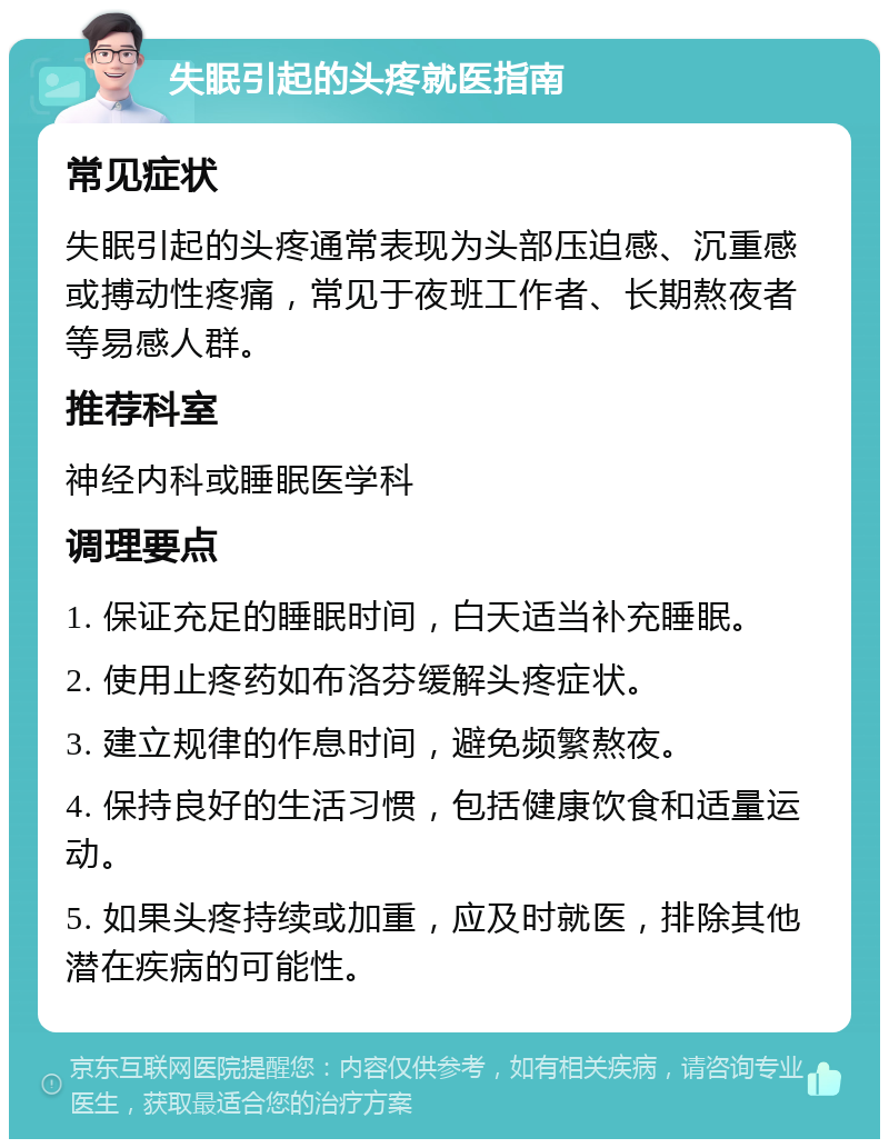 失眠引起的头疼就医指南 常见症状 失眠引起的头疼通常表现为头部压迫感、沉重感或搏动性疼痛，常见于夜班工作者、长期熬夜者等易感人群。 推荐科室 神经内科或睡眠医学科 调理要点 1. 保证充足的睡眠时间，白天适当补充睡眠。 2. 使用止疼药如布洛芬缓解头疼症状。 3. 建立规律的作息时间，避免频繁熬夜。 4. 保持良好的生活习惯，包括健康饮食和适量运动。 5. 如果头疼持续或加重，应及时就医，排除其他潜在疾病的可能性。