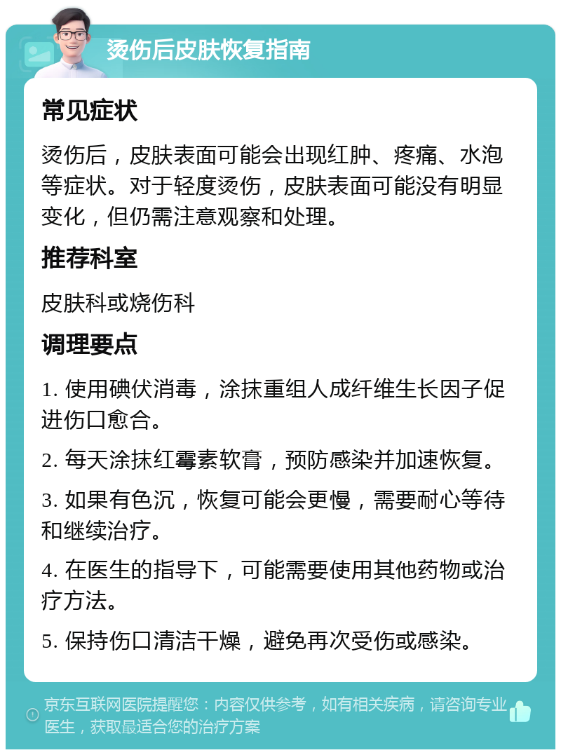 烫伤后皮肤恢复指南 常见症状 烫伤后，皮肤表面可能会出现红肿、疼痛、水泡等症状。对于轻度烫伤，皮肤表面可能没有明显变化，但仍需注意观察和处理。 推荐科室 皮肤科或烧伤科 调理要点 1. 使用碘伏消毒，涂抹重组人成纤维生长因子促进伤口愈合。 2. 每天涂抹红霉素软膏，预防感染并加速恢复。 3. 如果有色沉，恢复可能会更慢，需要耐心等待和继续治疗。 4. 在医生的指导下，可能需要使用其他药物或治疗方法。 5. 保持伤口清洁干燥，避免再次受伤或感染。