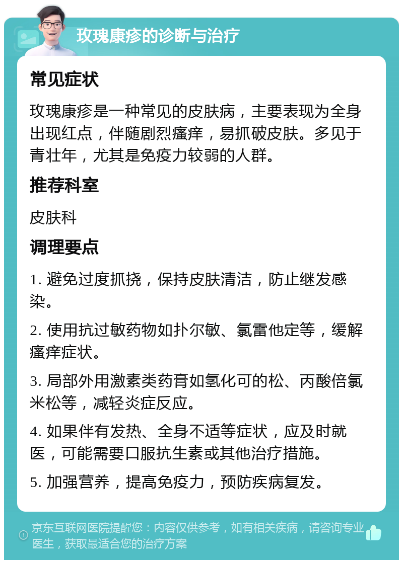 玫瑰康疹的诊断与治疗 常见症状 玫瑰康疹是一种常见的皮肤病，主要表现为全身出现红点，伴随剧烈瘙痒，易抓破皮肤。多见于青壮年，尤其是免疫力较弱的人群。 推荐科室 皮肤科 调理要点 1. 避免过度抓挠，保持皮肤清洁，防止继发感染。 2. 使用抗过敏药物如扑尔敏、氯雷他定等，缓解瘙痒症状。 3. 局部外用激素类药膏如氢化可的松、丙酸倍氯米松等，减轻炎症反应。 4. 如果伴有发热、全身不适等症状，应及时就医，可能需要口服抗生素或其他治疗措施。 5. 加强营养，提高免疫力，预防疾病复发。