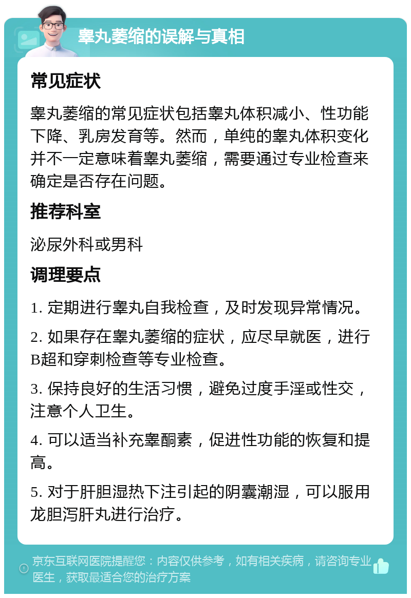 睾丸萎缩的误解与真相 常见症状 睾丸萎缩的常见症状包括睾丸体积减小、性功能下降、乳房发育等。然而，单纯的睾丸体积变化并不一定意味着睾丸萎缩，需要通过专业检查来确定是否存在问题。 推荐科室 泌尿外科或男科 调理要点 1. 定期进行睾丸自我检查，及时发现异常情况。 2. 如果存在睾丸萎缩的症状，应尽早就医，进行B超和穿刺检查等专业检查。 3. 保持良好的生活习惯，避免过度手淫或性交，注意个人卫生。 4. 可以适当补充睾酮素，促进性功能的恢复和提高。 5. 对于肝胆湿热下注引起的阴囊潮湿，可以服用龙胆泻肝丸进行治疗。