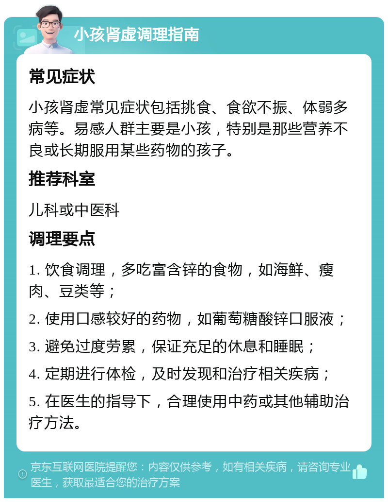 小孩肾虚调理指南 常见症状 小孩肾虚常见症状包括挑食、食欲不振、体弱多病等。易感人群主要是小孩，特别是那些营养不良或长期服用某些药物的孩子。 推荐科室 儿科或中医科 调理要点 1. 饮食调理，多吃富含锌的食物，如海鲜、瘦肉、豆类等； 2. 使用口感较好的药物，如葡萄糖酸锌口服液； 3. 避免过度劳累，保证充足的休息和睡眠； 4. 定期进行体检，及时发现和治疗相关疾病； 5. 在医生的指导下，合理使用中药或其他辅助治疗方法。