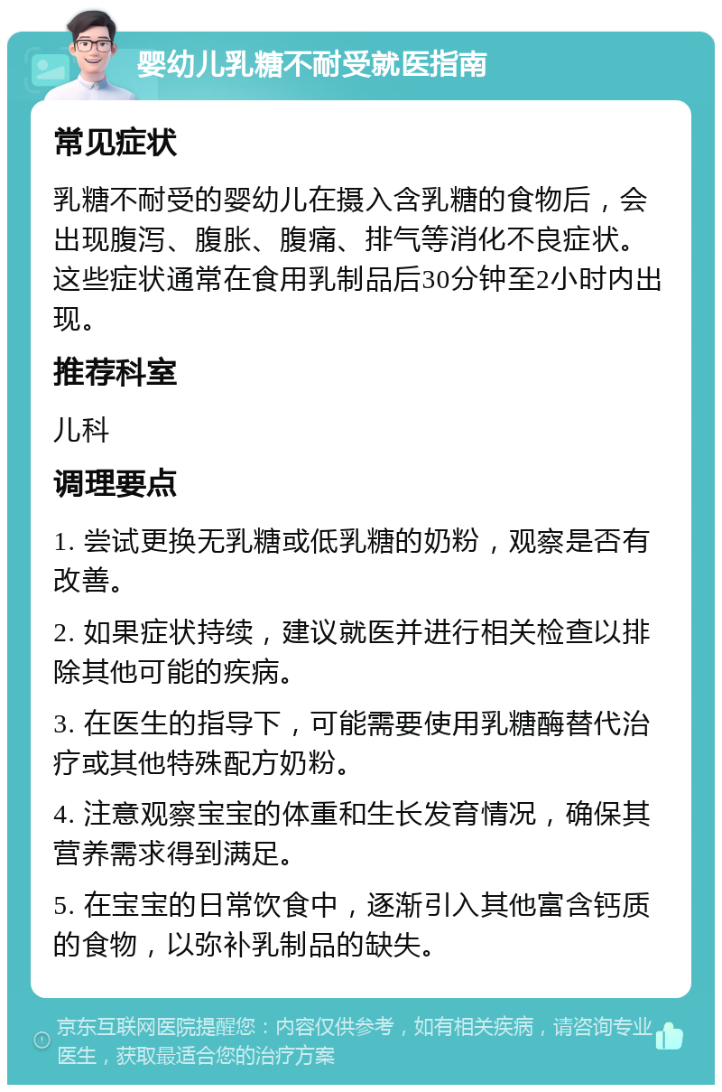 婴幼儿乳糖不耐受就医指南 常见症状 乳糖不耐受的婴幼儿在摄入含乳糖的食物后，会出现腹泻、腹胀、腹痛、排气等消化不良症状。这些症状通常在食用乳制品后30分钟至2小时内出现。 推荐科室 儿科 调理要点 1. 尝试更换无乳糖或低乳糖的奶粉，观察是否有改善。 2. 如果症状持续，建议就医并进行相关检查以排除其他可能的疾病。 3. 在医生的指导下，可能需要使用乳糖酶替代治疗或其他特殊配方奶粉。 4. 注意观察宝宝的体重和生长发育情况，确保其营养需求得到满足。 5. 在宝宝的日常饮食中，逐渐引入其他富含钙质的食物，以弥补乳制品的缺失。