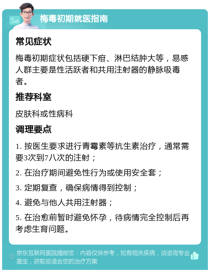 梅毒初期就医指南 常见症状 梅毒初期症状包括硬下疳、淋巴结肿大等，易感人群主要是性活跃者和共用注射器的静脉吸毒者。 推荐科室 皮肤科或性病科 调理要点 1. 按医生要求进行青霉素等抗生素治疗，通常需要3次到7八次的注射； 2. 在治疗期间避免性行为或使用安全套； 3. 定期复查，确保病情得到控制； 4. 避免与他人共用注射器； 5. 在治愈前暂时避免怀孕，待病情完全控制后再考虑生育问题。