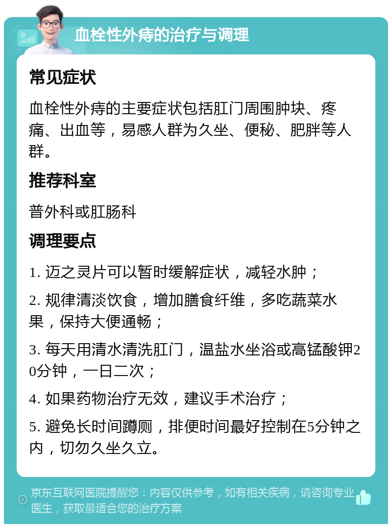 血栓性外痔的治疗与调理 常见症状 血栓性外痔的主要症状包括肛门周围肿块、疼痛、出血等，易感人群为久坐、便秘、肥胖等人群。 推荐科室 普外科或肛肠科 调理要点 1. 迈之灵片可以暂时缓解症状，减轻水肿； 2. 规律清淡饮食，增加膳食纤维，多吃蔬菜水果，保持大便通畅； 3. 每天用清水清洗肛门，温盐水坐浴或高锰酸钾20分钟，一日二次； 4. 如果药物治疗无效，建议手术治疗； 5. 避免长时间蹲厕，排便时间最好控制在5分钟之内，切勿久坐久立。