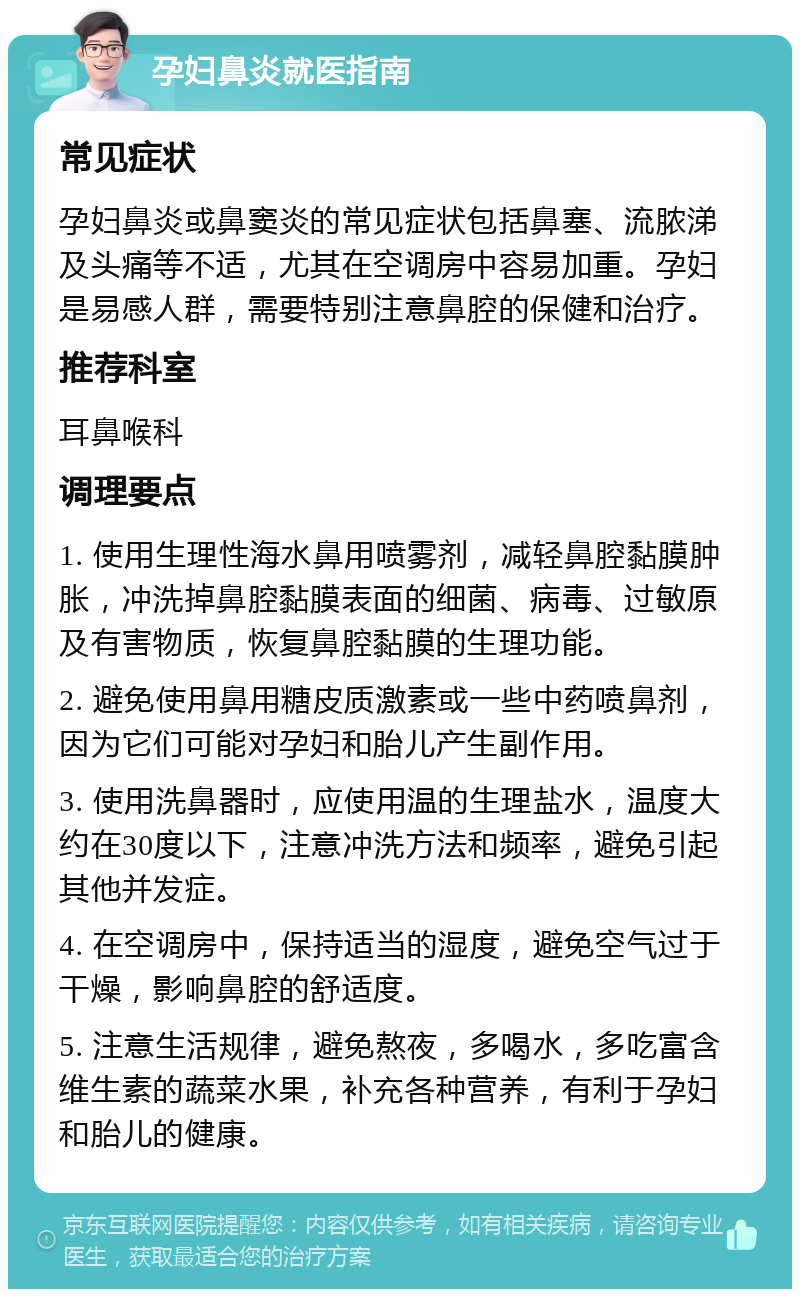 孕妇鼻炎就医指南 常见症状 孕妇鼻炎或鼻窦炎的常见症状包括鼻塞、流脓涕及头痛等不适，尤其在空调房中容易加重。孕妇是易感人群，需要特别注意鼻腔的保健和治疗。 推荐科室 耳鼻喉科 调理要点 1. 使用生理性海水鼻用喷雾剂，减轻鼻腔黏膜肿胀，冲洗掉鼻腔黏膜表面的细菌、病毒、过敏原及有害物质，恢复鼻腔黏膜的生理功能。 2. 避免使用鼻用糖皮质激素或一些中药喷鼻剂，因为它们可能对孕妇和胎儿产生副作用。 3. 使用洗鼻器时，应使用温的生理盐水，温度大约在30度以下，注意冲洗方法和频率，避免引起其他并发症。 4. 在空调房中，保持适当的湿度，避免空气过于干燥，影响鼻腔的舒适度。 5. 注意生活规律，避免熬夜，多喝水，多吃富含维生素的蔬菜水果，补充各种营养，有利于孕妇和胎儿的健康。