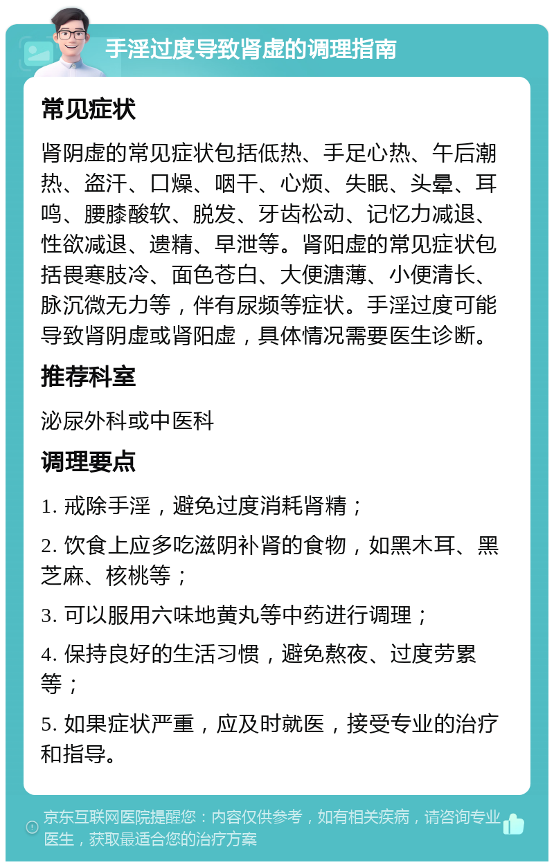 手淫过度导致肾虚的调理指南 常见症状 肾阴虚的常见症状包括低热、手足心热、午后潮热、盗汗、口燥、咽干、心烦、失眠、头晕、耳鸣、腰膝酸软、脱发、牙齿松动、记忆力减退、性欲减退、遗精、早泄等。肾阳虚的常见症状包括畏寒肢冷、面色苍白、大便溏薄、小便清长、脉沉微无力等，伴有尿频等症状。手淫过度可能导致肾阴虚或肾阳虚，具体情况需要医生诊断。 推荐科室 泌尿外科或中医科 调理要点 1. 戒除手淫，避免过度消耗肾精； 2. 饮食上应多吃滋阴补肾的食物，如黑木耳、黑芝麻、核桃等； 3. 可以服用六味地黄丸等中药进行调理； 4. 保持良好的生活习惯，避免熬夜、过度劳累等； 5. 如果症状严重，应及时就医，接受专业的治疗和指导。