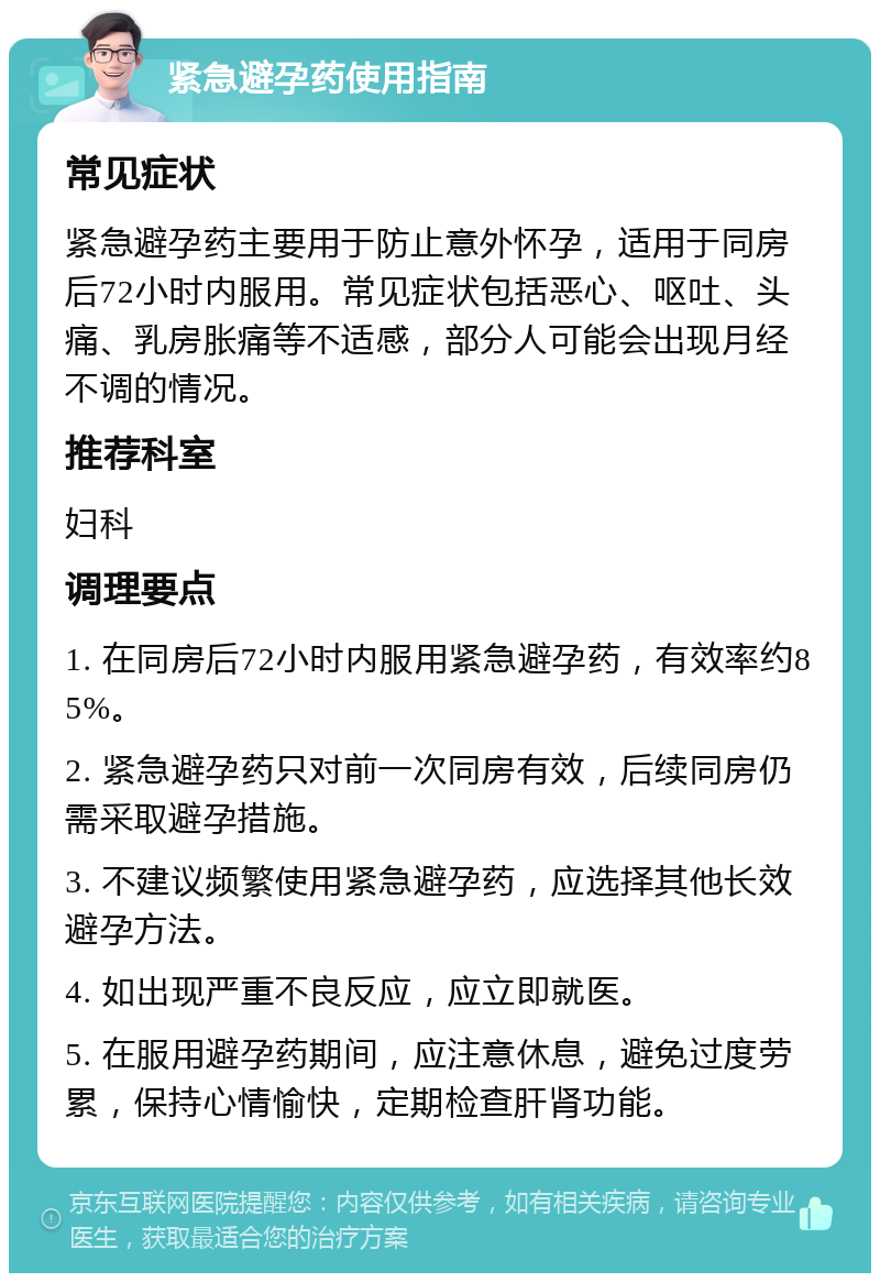 紧急避孕药使用指南 常见症状 紧急避孕药主要用于防止意外怀孕，适用于同房后72小时内服用。常见症状包括恶心、呕吐、头痛、乳房胀痛等不适感，部分人可能会出现月经不调的情况。 推荐科室 妇科 调理要点 1. 在同房后72小时内服用紧急避孕药，有效率约85%。 2. 紧急避孕药只对前一次同房有效，后续同房仍需采取避孕措施。 3. 不建议频繁使用紧急避孕药，应选择其他长效避孕方法。 4. 如出现严重不良反应，应立即就医。 5. 在服用避孕药期间，应注意休息，避免过度劳累，保持心情愉快，定期检查肝肾功能。