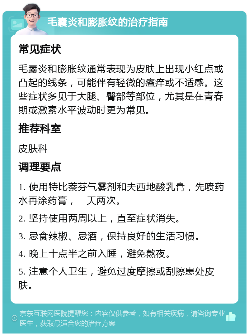 毛囊炎和膨胀纹的治疗指南 常见症状 毛囊炎和膨胀纹通常表现为皮肤上出现小红点或凸起的线条，可能伴有轻微的瘙痒或不适感。这些症状多见于大腿、臀部等部位，尤其是在青春期或激素水平波动时更为常见。 推荐科室 皮肤科 调理要点 1. 使用特比萘芬气雾剂和夫西地酸乳膏，先喷药水再涂药膏，一天两次。 2. 坚持使用两周以上，直至症状消失。 3. 忌食辣椒、忌酒，保持良好的生活习惯。 4. 晚上十点半之前入睡，避免熬夜。 5. 注意个人卫生，避免过度摩擦或刮擦患处皮肤。